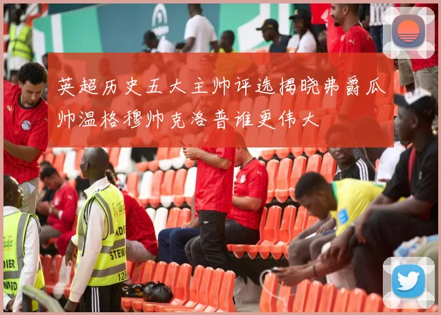 英超历史五大主帅评选揭晓弗爵瓜帅温格穆帅克洛普谁更伟大
