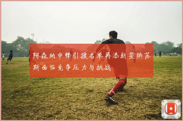 阿森纳中锋引援名单再添新星热苏斯面临竞争压力与挑战