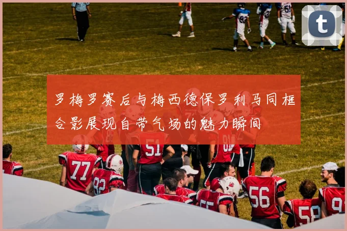 罗梅罗赛后与梅西德保罗利马同框合影展现自带气场的魅力瞬间