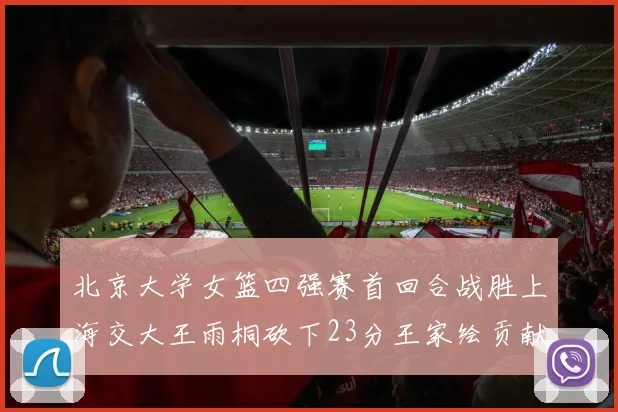 北京大学女篮四强赛首回合战胜上海交大王雨桐砍下23分王家绘贡献21分14篮板