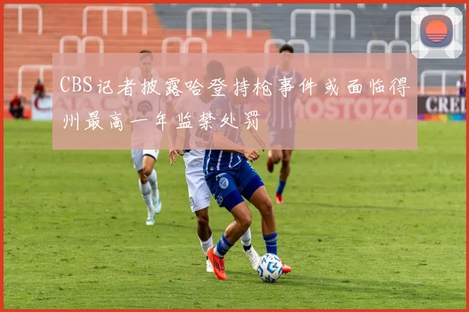 CBS记者披露哈登持枪事件或面临得州最高一年监禁处罚