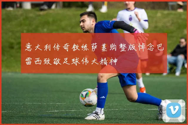 意大利传奇教练萨基购整版悼念巴雷西致敬足球伟大精神