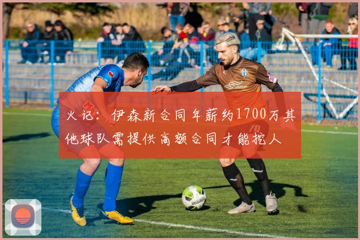 火记：伊森新合同年薪约1700万其他球队需提供高额合同才能挖人