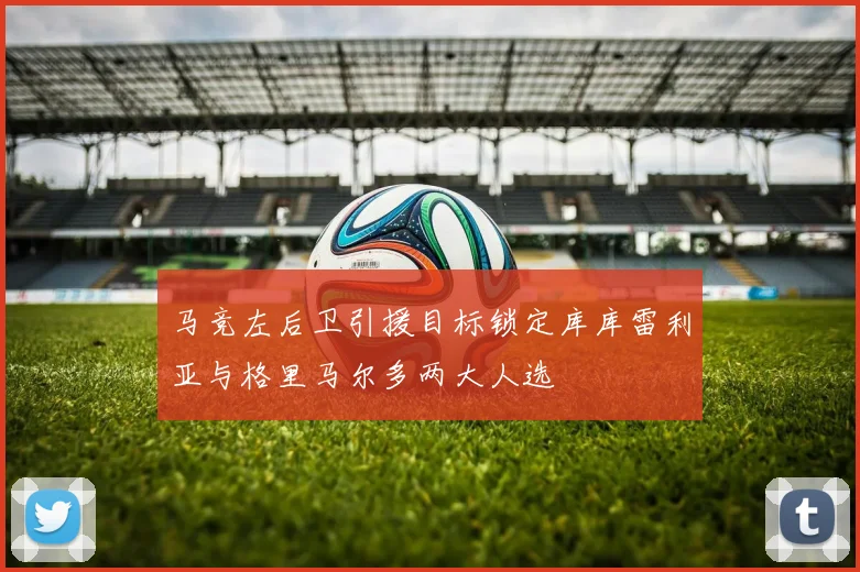 马竞左后卫引援目标锁定库库雷利亚与格里马尔多两大人选