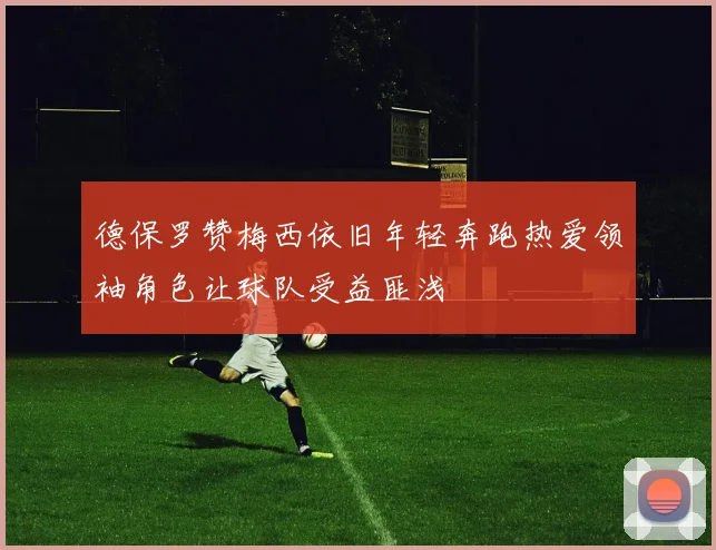 德保罗赞梅西依旧年轻奔跑热爱领袖角色让球队受益匪浅