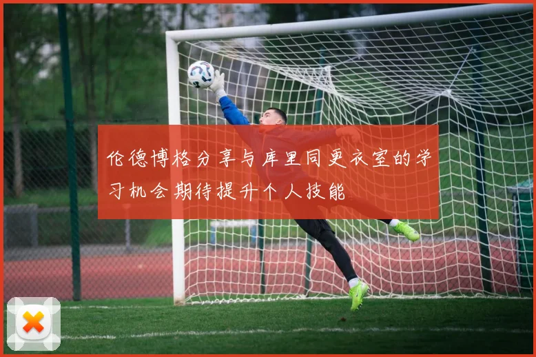 伦德博格分享与库里同更衣室的学习机会期待提升个人技能