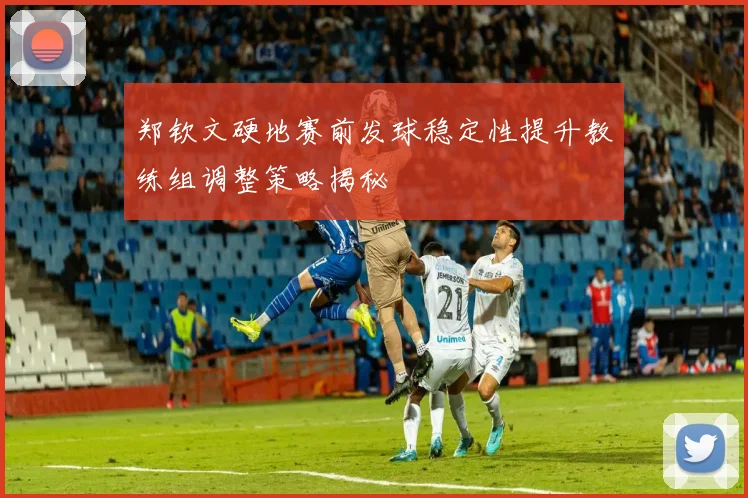 郑钦文硬地赛前发球稳定性提升教练组调整策略揭秘