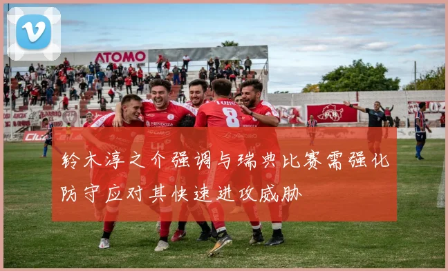 铃木淳之介强调与瑞典比赛需强化防守应对其快速进攻威胁