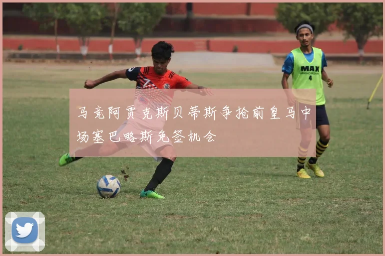 马竞阿贾克斯贝蒂斯争抢前皇马中场塞巴略斯免签机会
