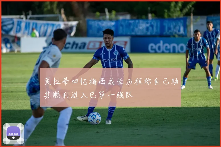 莫拉蒂回忆梅西成长历程称自己助其顺利进入巴萨一线队