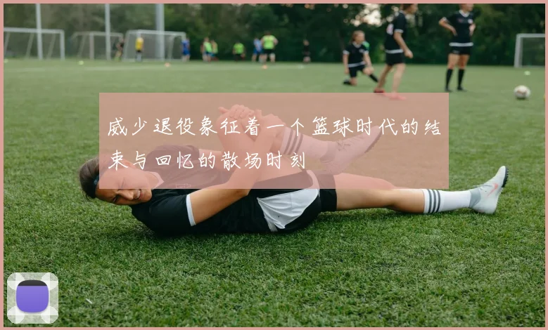 威少退役象征着一个篮球时代的结束与回忆的散场时刻