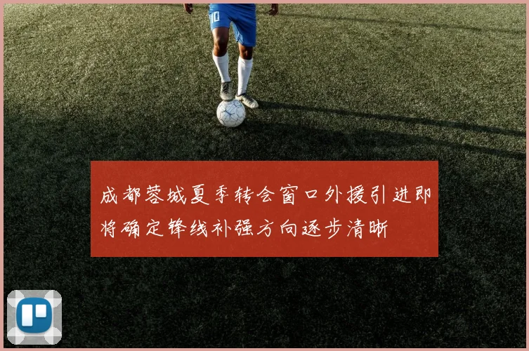 成都蓉城夏季转会窗口外援引进即将确定锋线补强方向逐步清晰