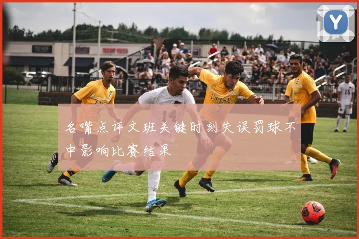 名嘴点评文班关键时刻失误罚球不中影响比赛结果