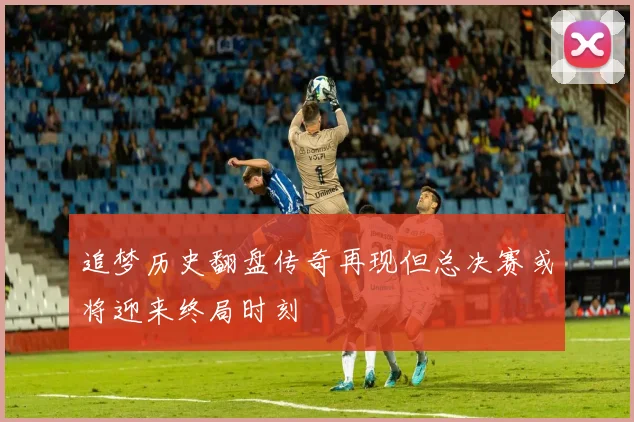 追梦历史翻盘传奇再现但总决赛或将迎来终局时刻