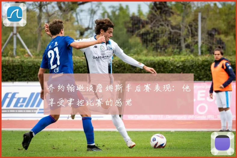 乔约翰逊谈詹姆斯季后赛表现：他享受掌控比赛的感觉