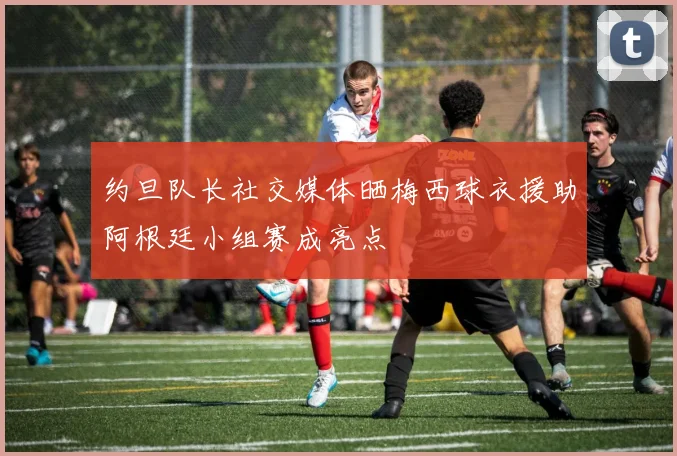 约旦队长社交媒体晒梅西球衣援助阿根廷小组赛成亮点