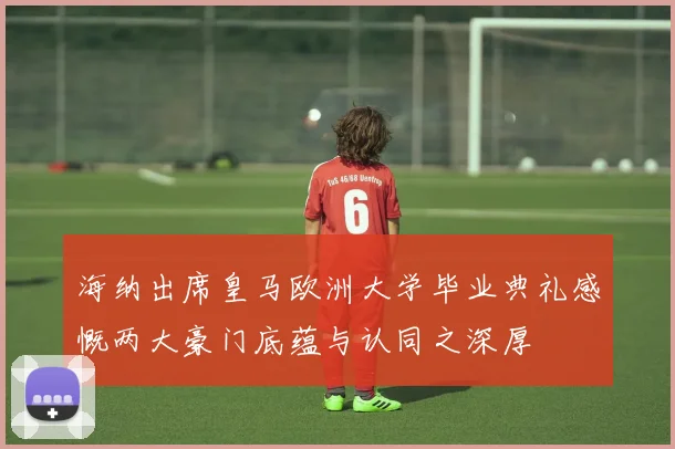海纳出席皇马欧洲大学毕业典礼感慨两大豪门底蕴与认同之深厚