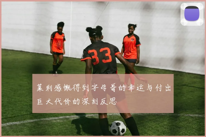 莱利感慨得到字母哥的幸运与付出巨大代价的深刻反思