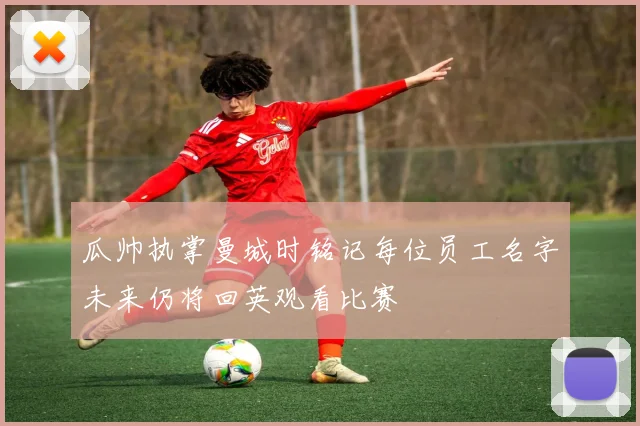 瓜帅执掌曼城时铭记每位员工名字未来仍将回英观看比赛