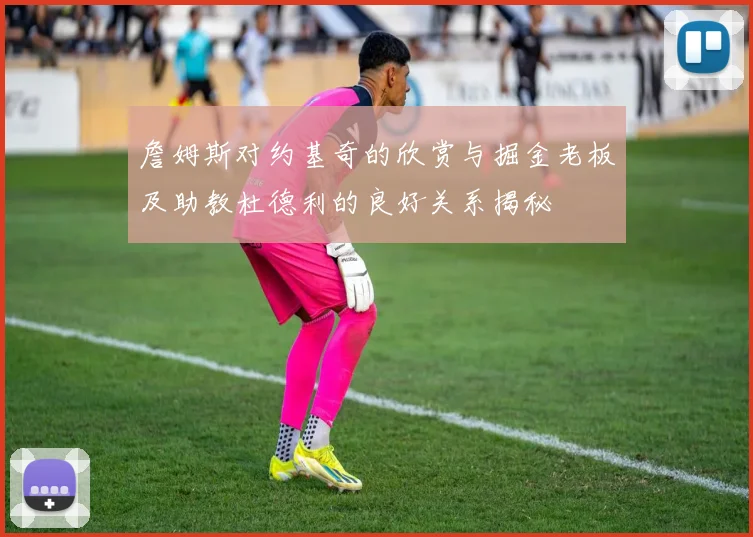 詹姆斯对约基奇的欣赏与掘金老板及助教杜德利的良好关系揭秘