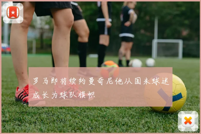 罗马即将续约曼奇尼他从国米球迷成长为球队旗帜