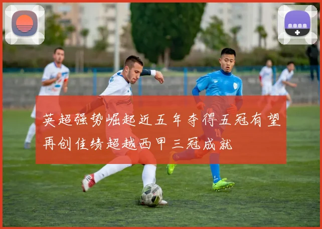 英超强势崛起近五年夺得五冠有望再创佳绩超越西甲三冠成就