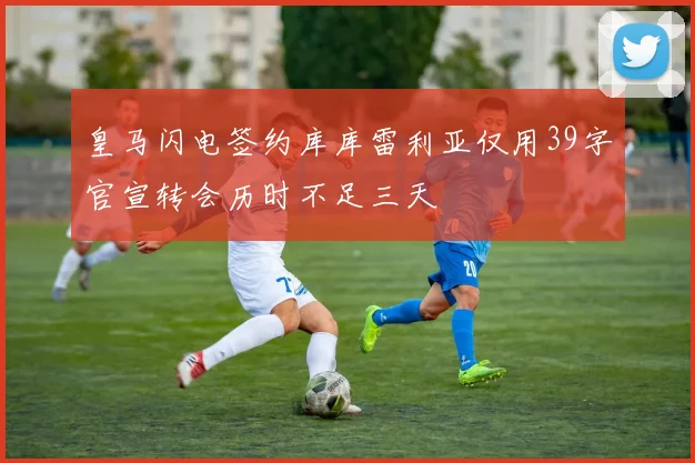 皇马闪电签约库库雷利亚仅用39字官宣转会历时不足三天