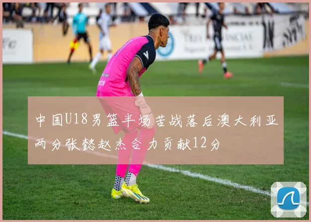 中国U18男篮半场苦战落后澳大利亚两分张懿赵杰合力贡献12分