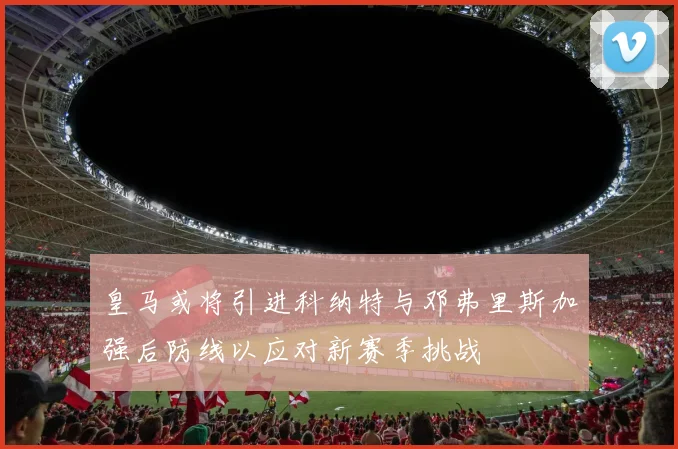 皇马或将引进科纳特与邓弗里斯加强后防线以应对新赛季挑战