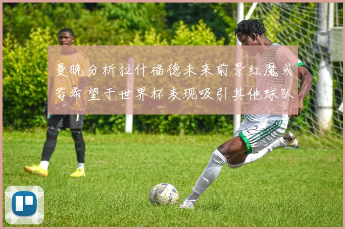 曼晚分析拉什福德未来前景红魔或寄希望于世界杯表现吸引其他球队