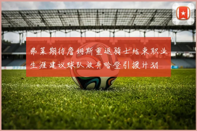 弗莱期待詹姆斯重返骑士结束职业生涯建议球队放弃哈登引援计划